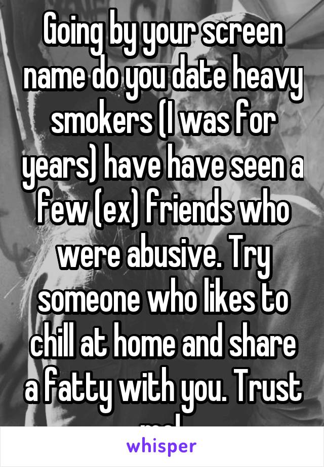 Going by your screen name do you date heavy smokers (I was for years) have have seen a few (ex) friends who were abusive. Try someone who likes to chill at home and share a fatty with you. Trust me! 