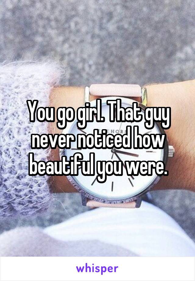 You go girl. That guy never noticed how beautiful you were.