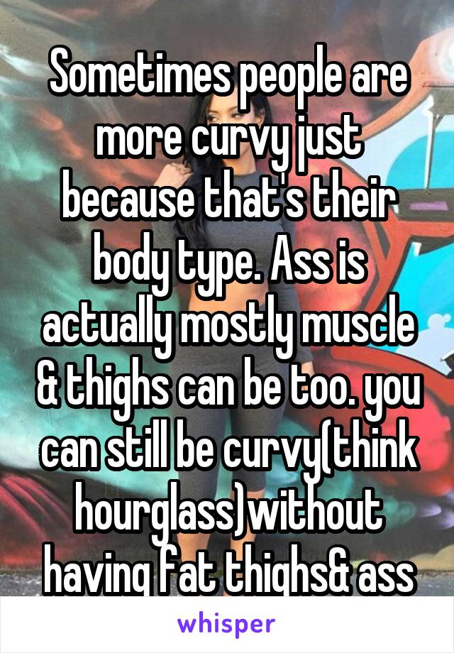 Sometimes people are more curvy just because that's their body type. Ass is actually mostly muscle & thighs can be too. you can still be curvy(think hourglass)without having fat thighs& ass