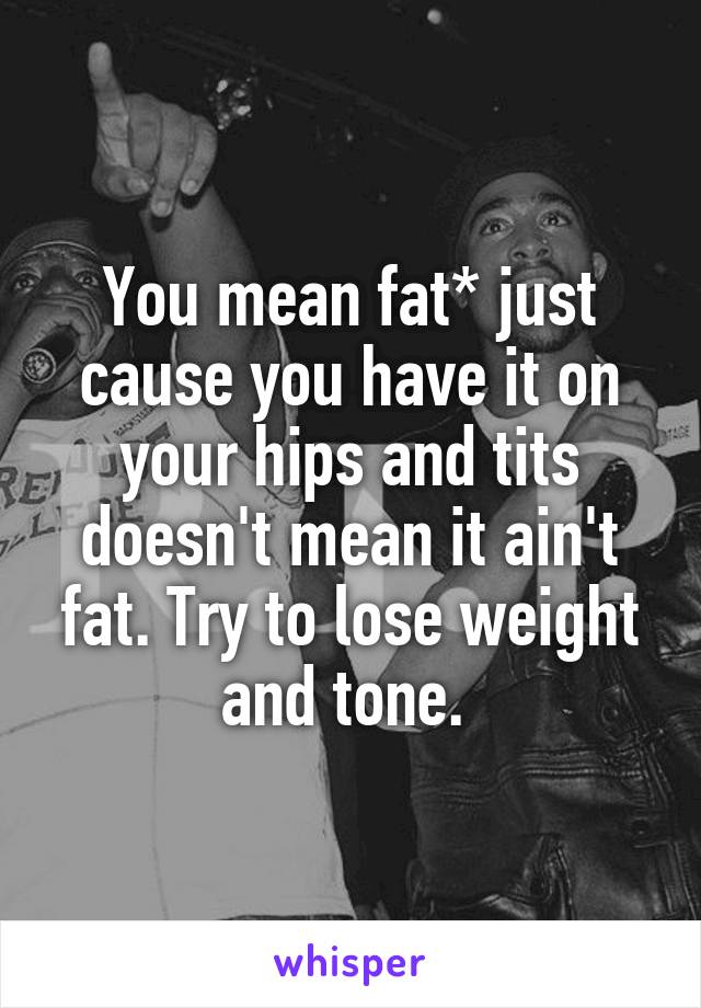 You mean fat* just cause you have it on your hips and tits doesn't mean it ain't fat. Try to lose weight and tone. 