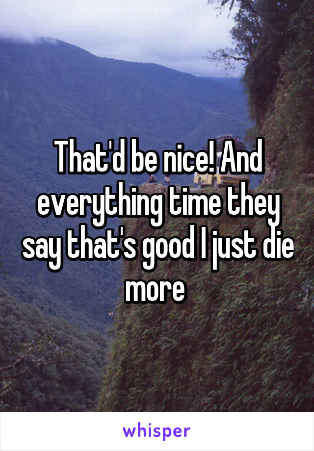 That'd be nice! And everything time they say that's good I just die more 