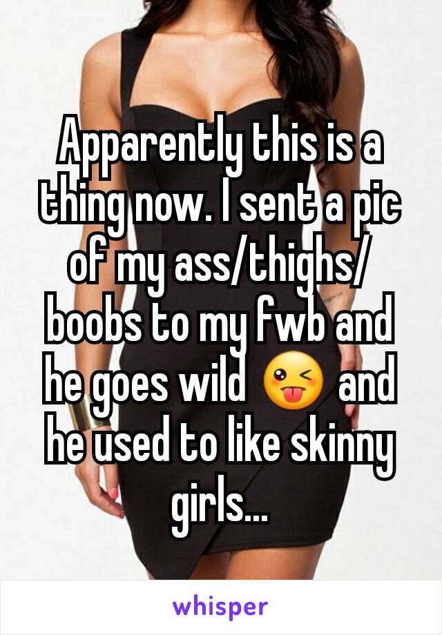 Apparently this is a thing now. I sent a pic of my ass/thighs/boobs to my fwb and he goes wild 😜 and he used to like skinny girls...