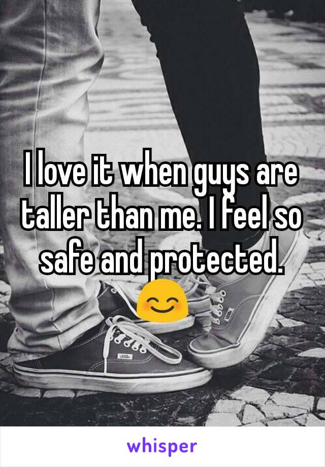 I love it when guys are taller than me. I feel so safe and protected.😊