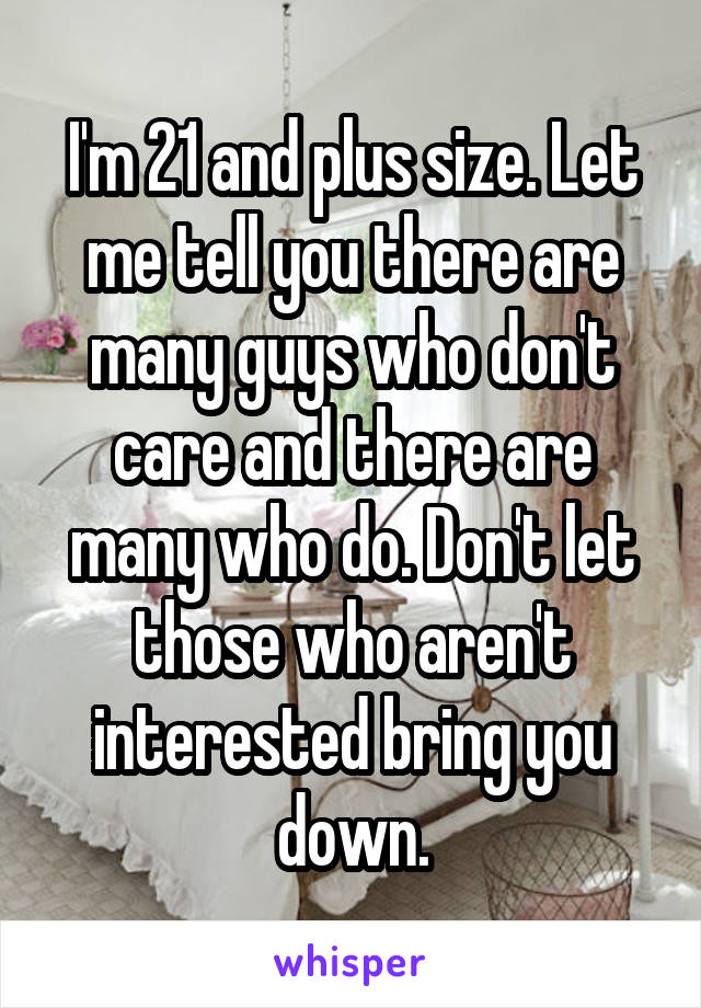 I'm 21 and plus size. Let me tell you there are many guys who don't care and there are many who do. Don't let those who aren't interested bring you down.