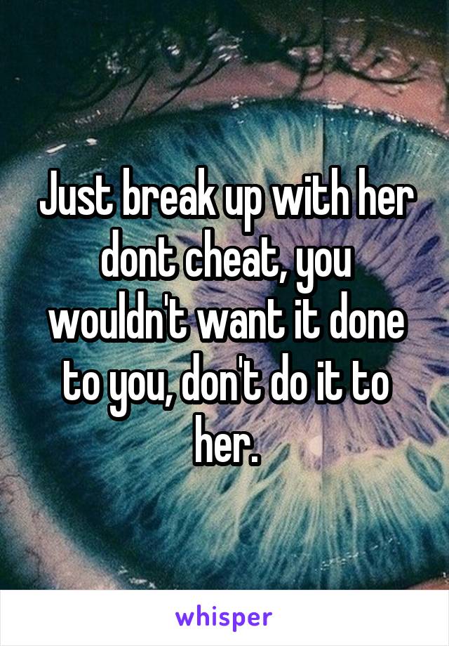 Just break up with her dont cheat, you wouldn't want it done to you, don't do it to her.