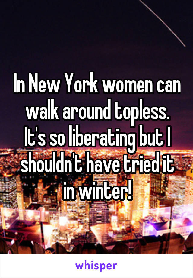 In New York women can walk around topless. It's so liberating but I shouldn't have tried it in winter!