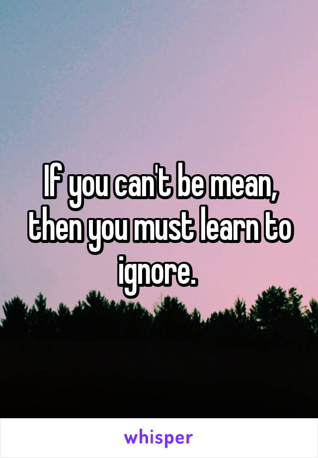 If you can't be mean, then you must learn to ignore. 