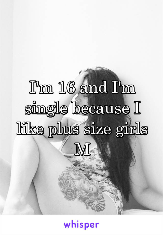 I'm 16 and I'm single because I like plus size girls
M