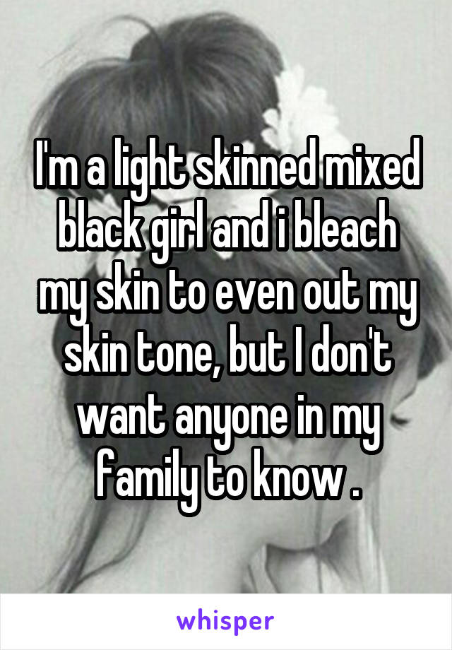 I'm a light skinned mixed black girl and i bleach my skin to even out my skin tone, but I don't want anyone in my family to know .