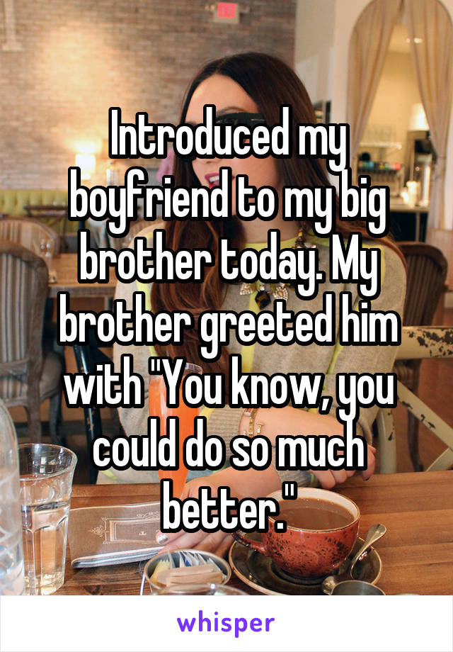 Introduced my boyfriend to my big brother today. My brother greeted him with "You know, you could do so much better."