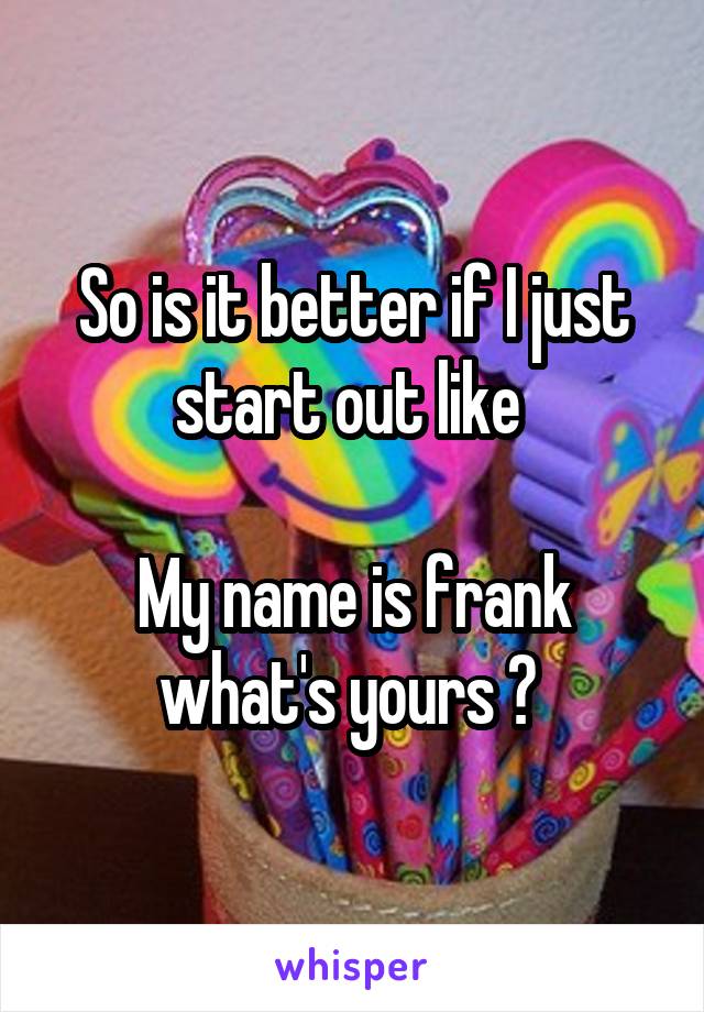 So is it better if I just start out like 

My name is frank what's yours ? 