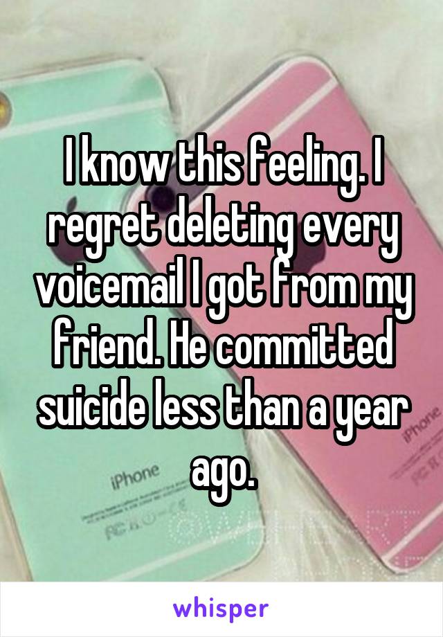 I know this feeling. I regret deleting every voicemail I got from my friend. He committed suicide less than a year ago.