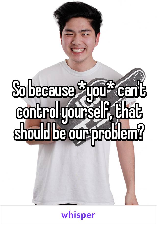 So because *you* can't control yourself, that should be our problem?