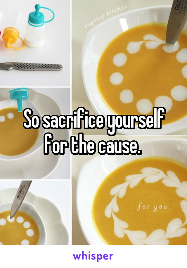 So sacrifice yourself for the cause. 