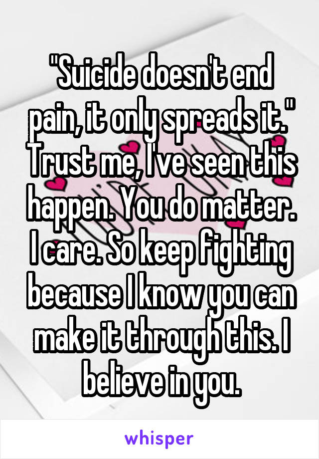 "Suicide doesn't end pain, it only spreads it." Trust me, I've seen this happen. You do matter. I care. So keep fighting because I know you can make it through this. I believe in you.