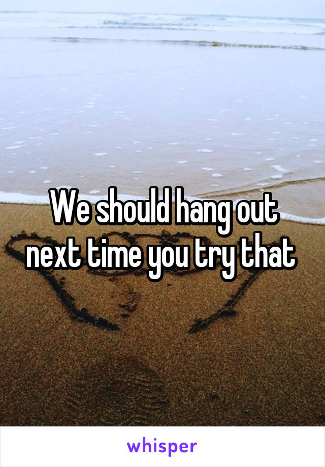 We should hang out next time you try that 