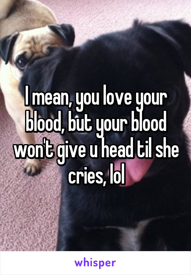 I mean, you love your blood, but your blood won't give u head til she cries, lol