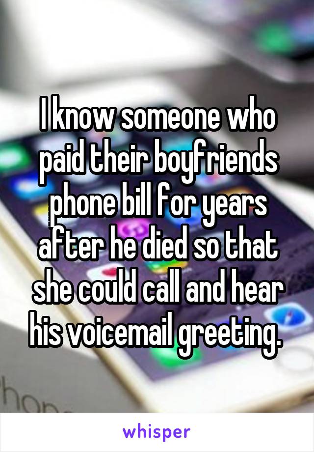 I know someone who paid their boyfriends phone bill for years after he died so that she could call and hear his voicemail greeting. 