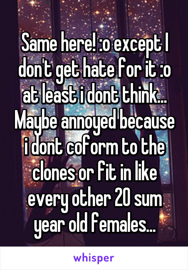 Same here! :o except I don't get hate for it :o at least i dont think... Maybe annoyed because i dont coform to the clones or fit in like every other 20 sum year old females...