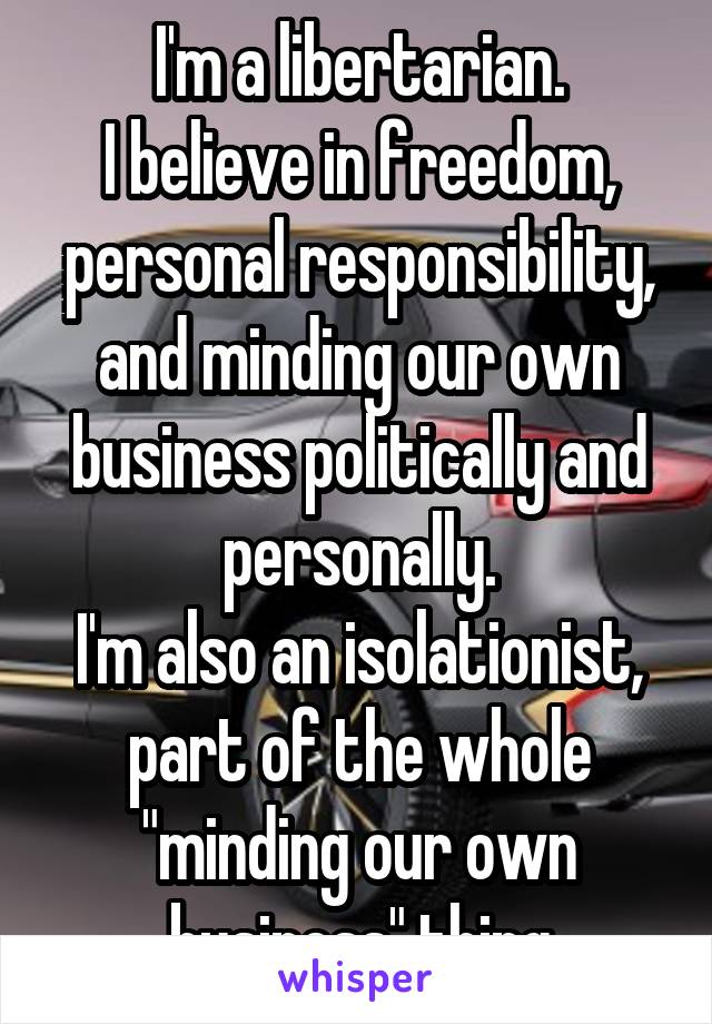 I'm a libertarian.
I believe in freedom, personal responsibility, and minding our own business politically and personally.
I'm also an isolationist, part of the whole "minding our own business" thing