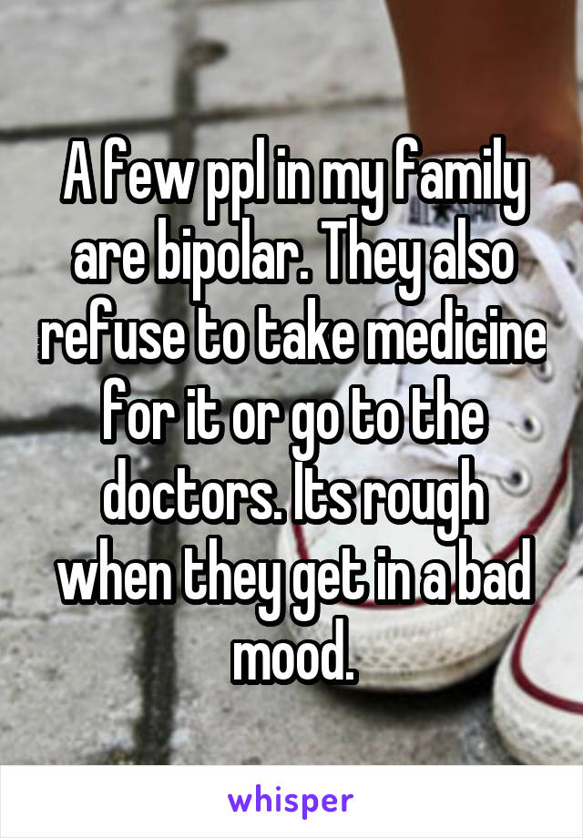 A few ppl in my family are bipolar. They also refuse to take medicine for it or go to the doctors. Its rough when they get in a bad mood.