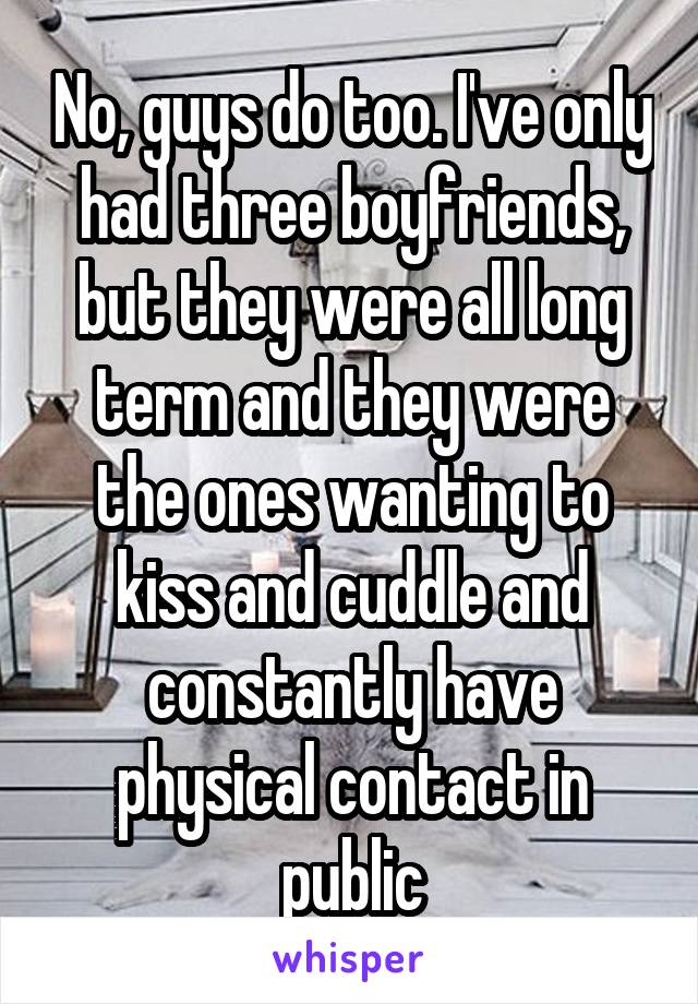 No, guys do too. I've only had three boyfriends, but they were all long term and they were the ones wanting to kiss and cuddle and constantly have physical contact in public