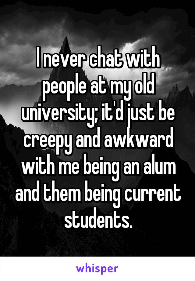 I never chat with people at my old university; it'd just be creepy and awkward with me being an alum and them being current students.