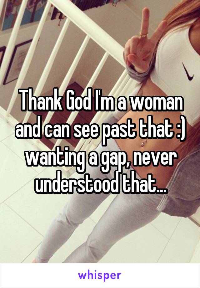 Thank God I'm a woman and can see past that :) wanting a gap, never understood that...