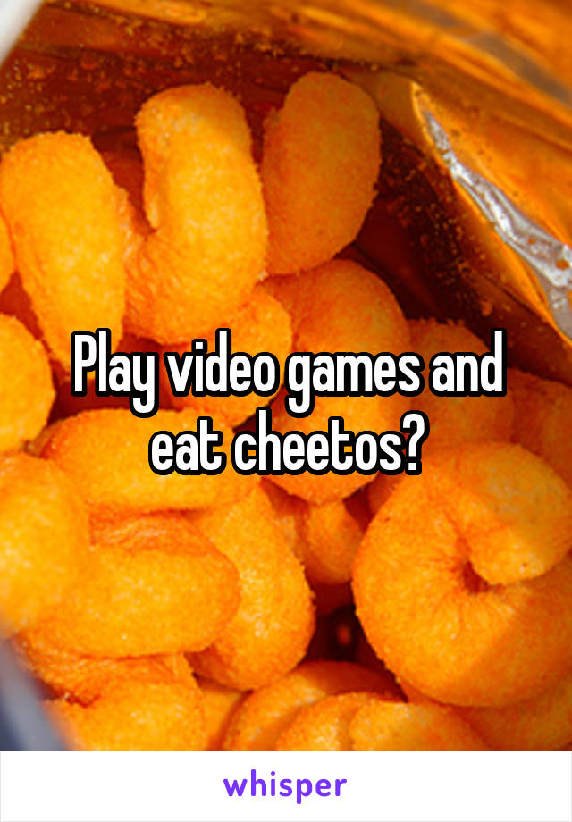 Play video games and eat cheetos?