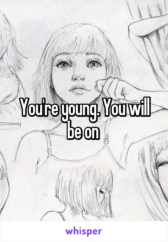 You're young. You will be on 