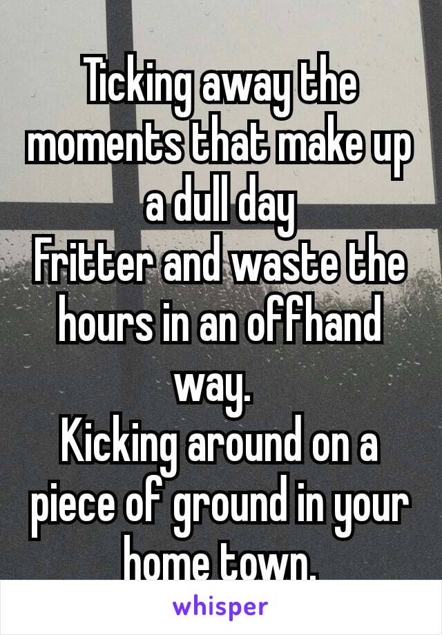 Ticking away the moments that make up a dull day
Fritter and waste the hours in an offhand way. 
Kicking around on a piece of ground in your home town.