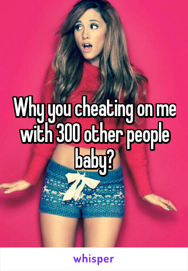 Why you cheating on me with 300 other people baby?