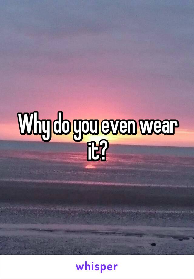 Why do you even wear it?