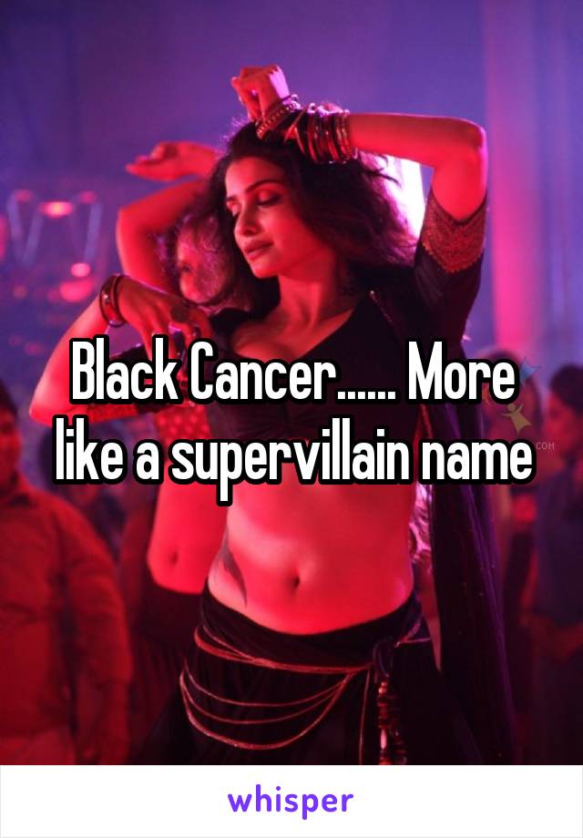 Black Cancer...... More like a supervillain name