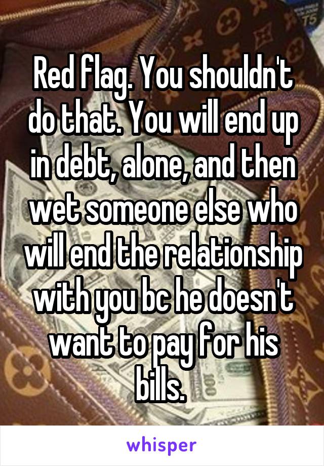 Red flag. You shouldn't do that. You will end up in debt, alone, and then wet someone else who will end the relationship with you bc he doesn't want to pay for his bills. 