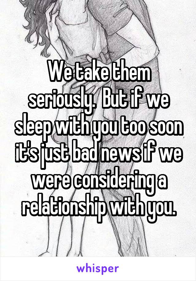 We take them seriously.  But if we sleep with you too soon it's just bad news if we were considering a relationship with you.