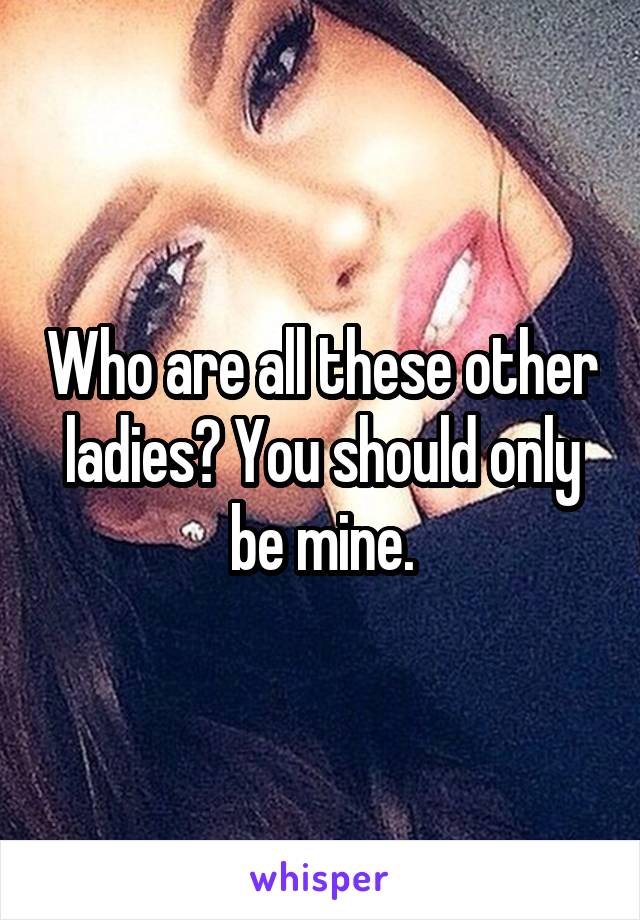 Who are all these other ladies? You should only be mine.