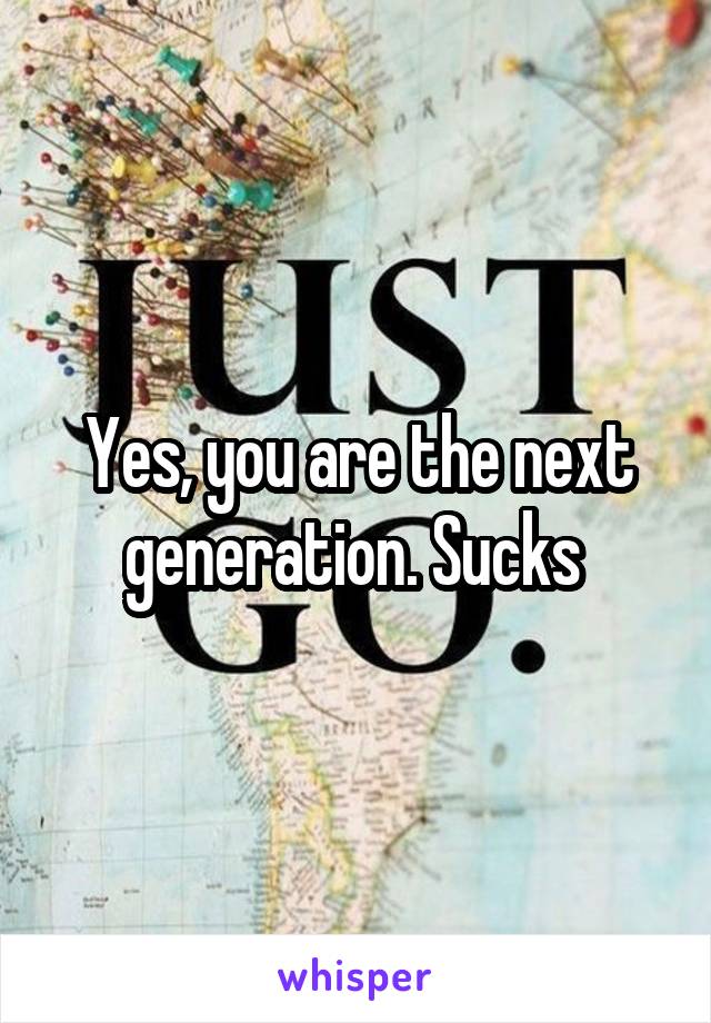 Yes, you are the next generation. Sucks 