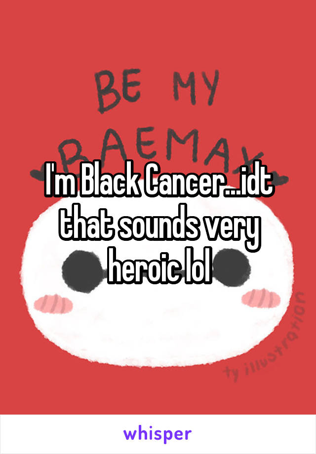 I'm Black Cancer...idt that sounds very heroic lol