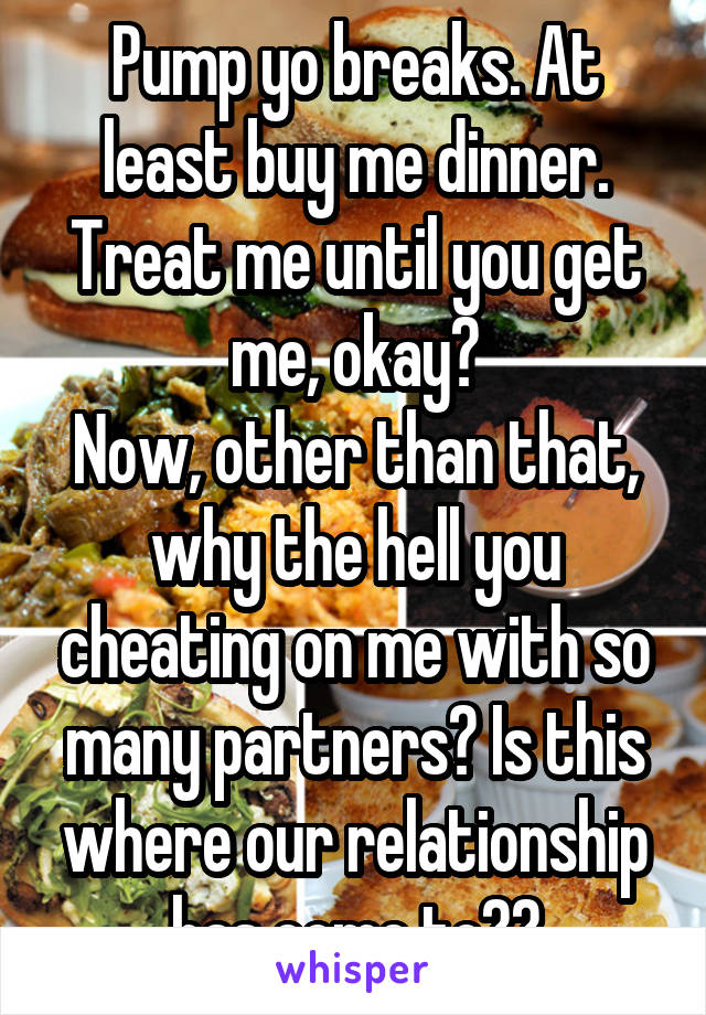 Pump yo breaks. At least buy me dinner. Treat me until you get me, okay?
Now, other than that, why the hell you cheating on me with so many partners? Is this where our relationship has come to??