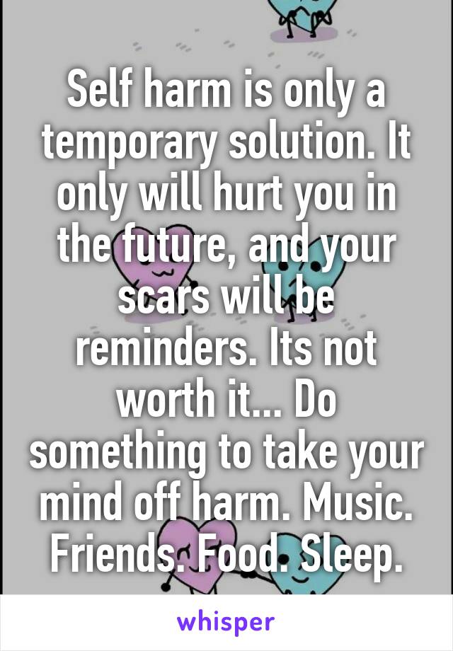 Self harm is only a temporary solution. It only will hurt you in the future, and your scars will be reminders. Its not worth it... Do something to take your mind off harm. Music. Friends. Food. Sleep.