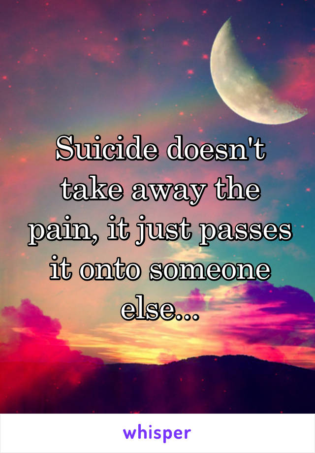 Suicide doesn't take away the pain, it just passes it onto someone else...