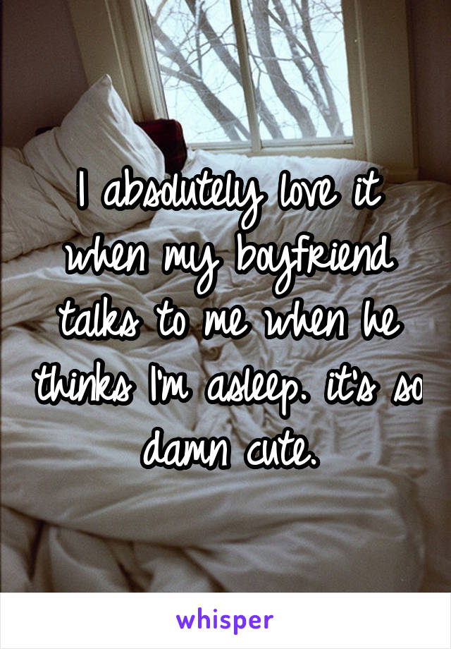 I absolutely love it when my boyfriend talks to me when he thinks I'm asleep. it's so damn cute.