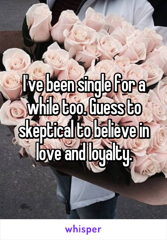 I've been single for a while too. Guess to skeptical to believe in love and loyalty.