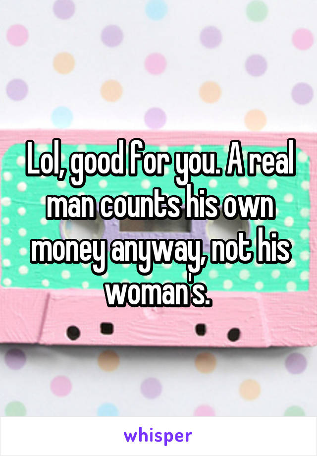 Lol, good for you. A real man counts his own money anyway, not his woman's. 