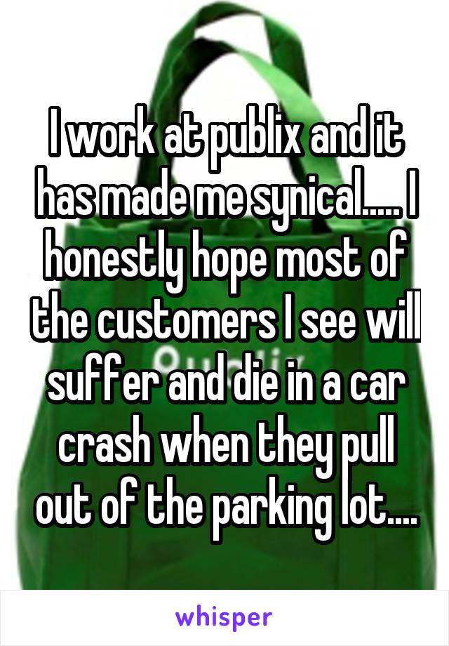 I work at publix and it has made me synical..... I honestly hope most of the customers I see will suffer and die in a car crash when they pull out of the parking lot....