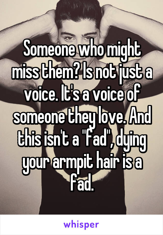 Someone who might miss them? Is not just a voice. It's a voice of someone they love. And this isn't a "fad", dying your armpit hair is a fad.