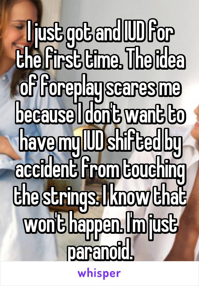 I just got and IUD for the first time. The idea of foreplay scares me because I don't want to have my IUD shifted by accident from touching the strings. I know that won't happen. I'm just paranoid.