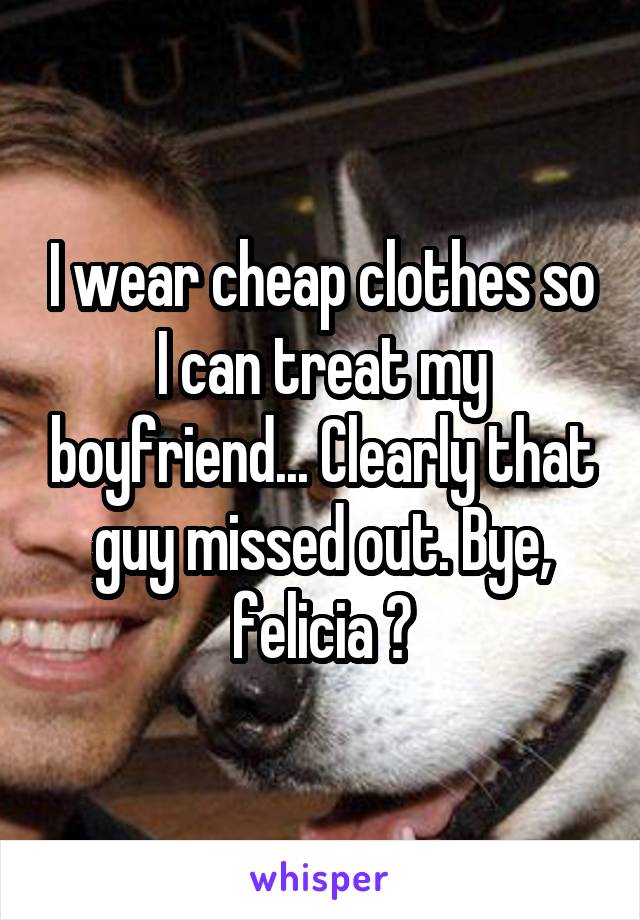 I wear cheap clothes so I can treat my boyfriend... Clearly that guy missed out. Bye, felicia 😂