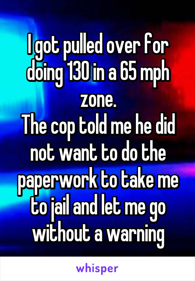 I got pulled over for doing 130 in a 65 mph zone.
The cop told me he did not want to do the paperwork to take me to jail and let me go without a warning